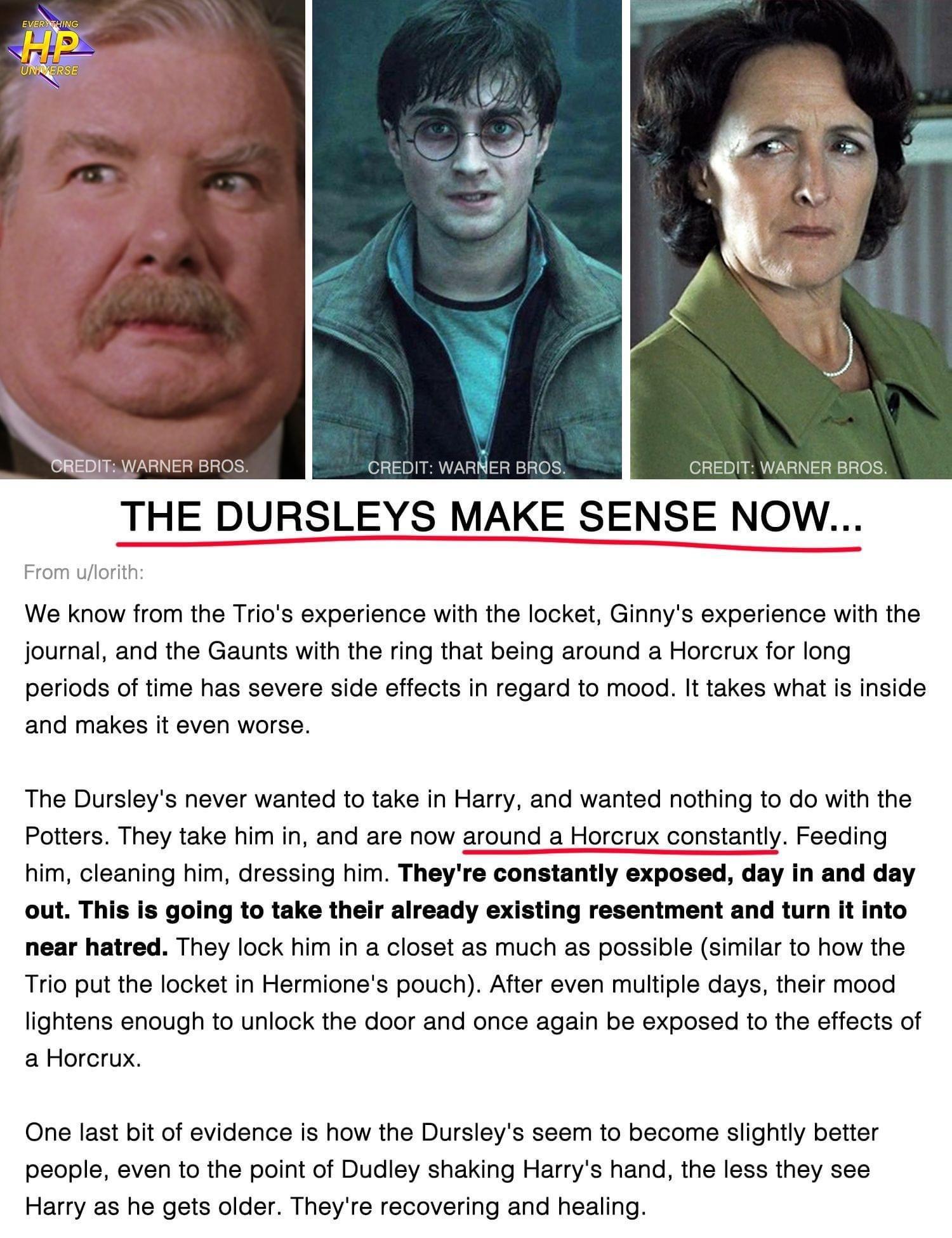 THE DURSLEYS MAKE SENSE NOW We know from the Trios experience with the locket Ginnys experience with the journal and the Gaunts with the fing that being around a Horcrux for long periods of ime has severe side effects in regard to mood It takes what s inside and makes it even worse The Dursleys never wanted to take in Harry and wanted nothing to o with the Poitters They take him in and are now aro
