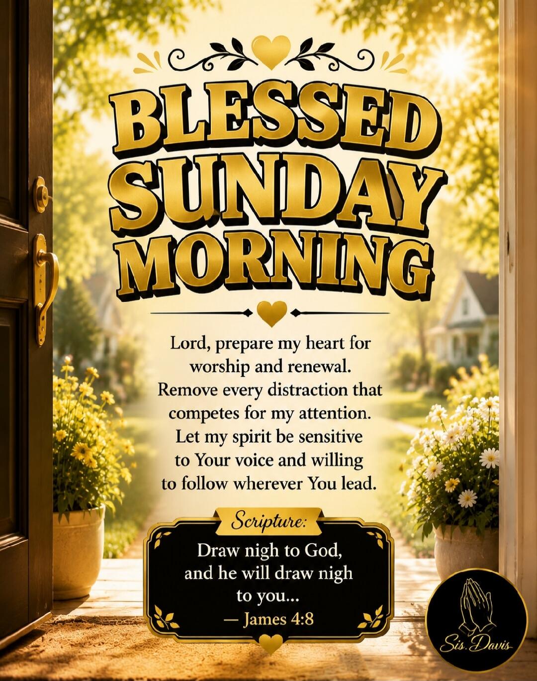BLESSED SUNDAY MORNING Lord, prepare my heart for worship and renewal. Remove every distraction that competes for my attention. Let my spirit be sensitive to Your voice and willing to follow wherever You lead. Scripture: Draw nigh to God, and he will draw nigh to you... - James 4:8 Sis. Davis