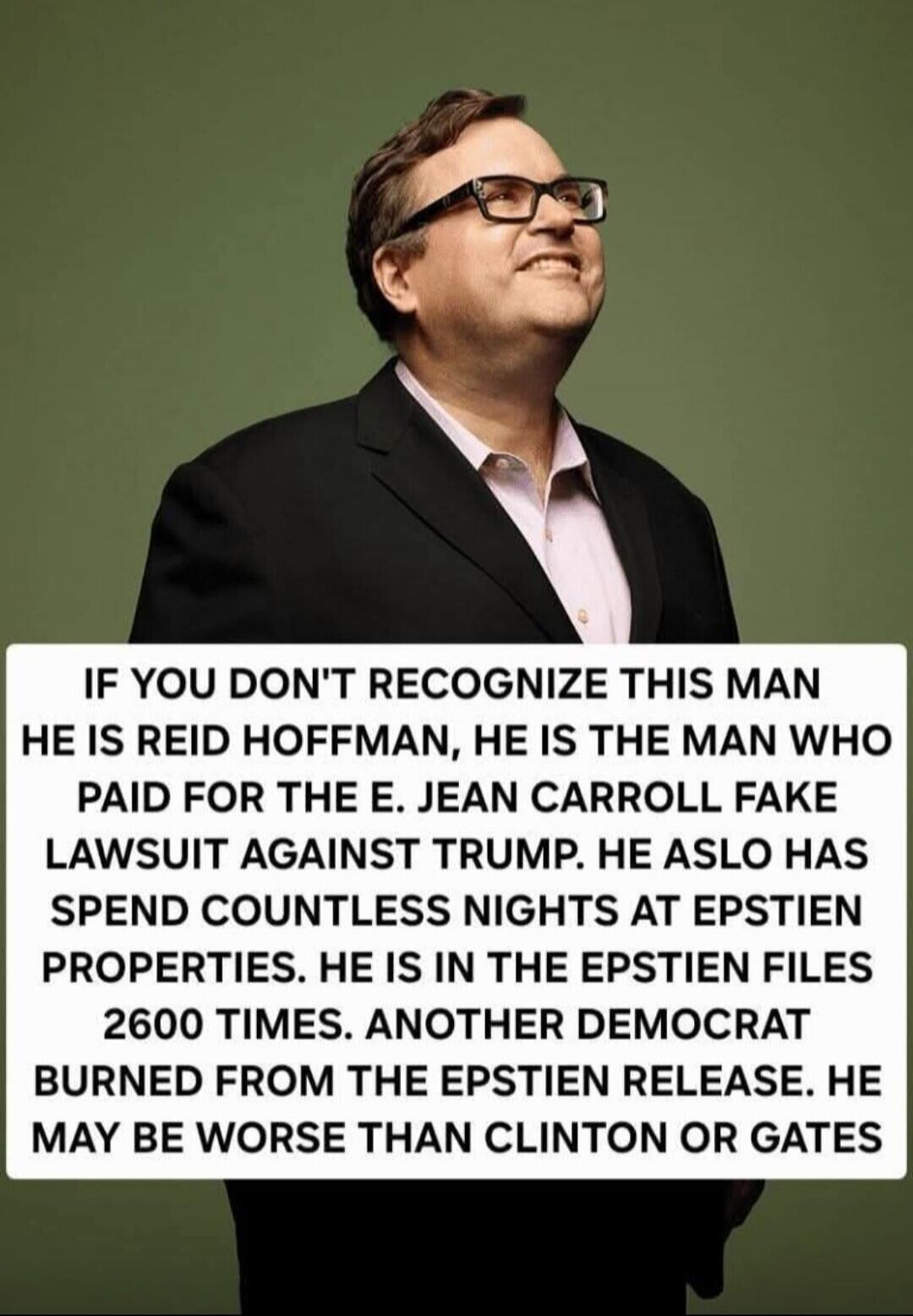 IF YOU DON'T RECOGNIZE THIS MAN HE IS REID HOFFMAN, HE IS THE MAN WHO PAID FOR THE E. JEAN CARROLL FAKE LAWSUIT AGAINST TRUMP. HE ASLO HAS SPEND COUNTLESS NIGHTS AT EPSTIEN PROPERTIES. HE IS IN THE EPSTIEN FILES 2600 TIMES. ANOTHER DEMOCRAT BURNED FROM THE EPSTIEN RELEASE. HE MAY BE WORSE THAN CLINTON OR GATES