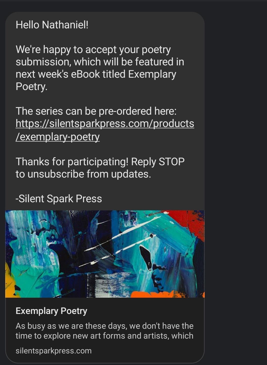EEINEIGELTE Were happy to accept your poetry submission which will be featured in next weeks eBook titled Exemplary Poetry The series can be pre ordered here exemplary poetry Thanks for participating Reply STOP to unsubscribe from updates Silent Spark Press Exemplary Poetry As busy as we are these days we don have the time to explore new art forms and artists which silentsparkpresscom