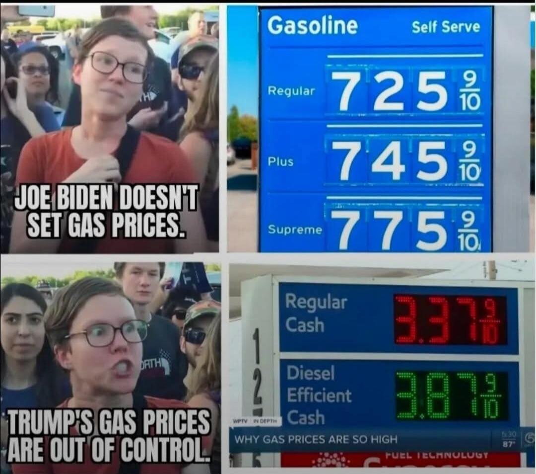 JOE BIDEN DOESN'T SET GAS PRICES. TRUMP'S GAS PRICES ARE OUT OF CONTROL. Gasoline Self Serve. Regular 7.25 9/10. Plus 7.45 9/10. Supreme 7.75 9/10. Regular Cash 3.37 9/10. Diesel Efficient Cash 3.87 9/10. WHY GAS PRICES ARE SO HIGH.
