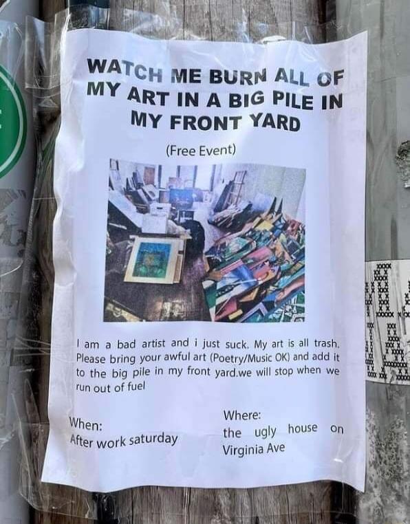 s S VMTcu ME BURN ALL OF ART IN A BIG PILE IN MY FRONT YARD Free Event 1am a bad artist and i just suck My art i al rash Please bring your awful art PoetryMusic OK and add it 10 the big pile in My front yardwe will stop when we un out of fuel Where the ugly house on Virginia Ave When Hiter york saturday