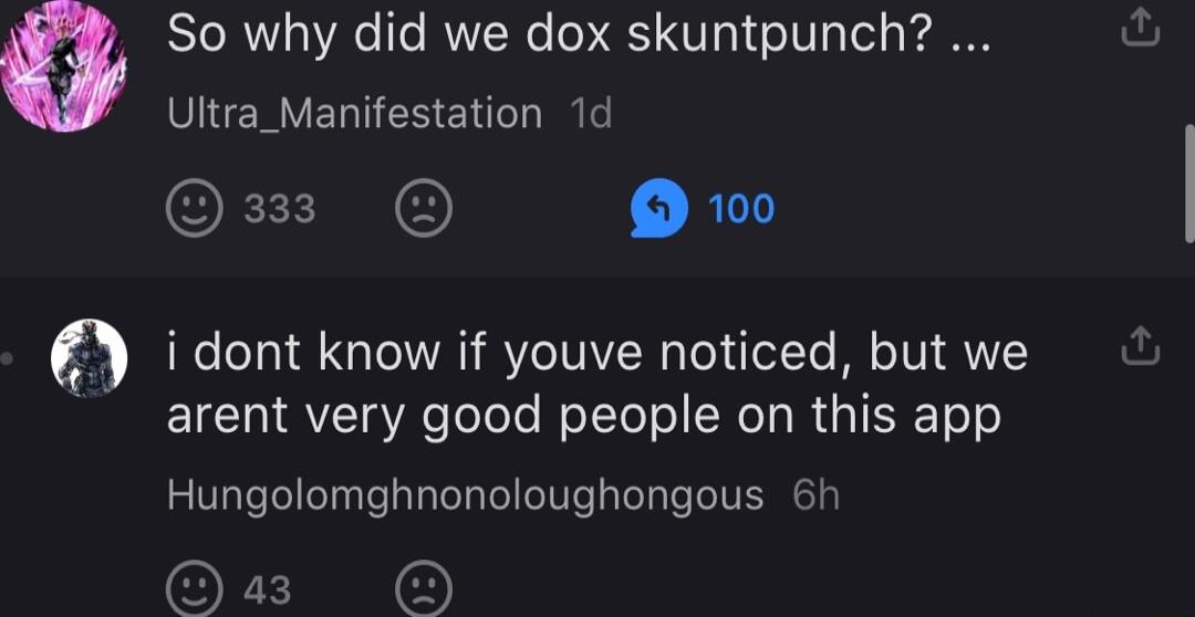 0 So why did we dox skuntpunch Ultra_Manifestation 1d O R i dont know if youve noticed but we arent very good people on this app Hungolomghnonoloughongous 6h O