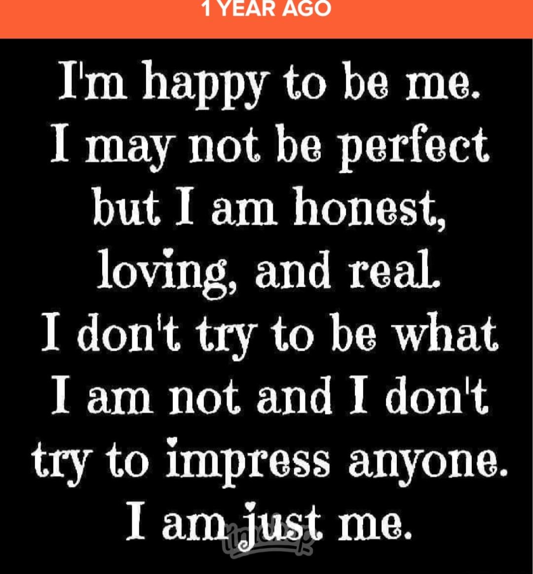 I'm happy to be me.
I may not be perfect but I am honest, loving, and real.
I don't try to be what I am not and I don't try to impress anyone.
I am just me.