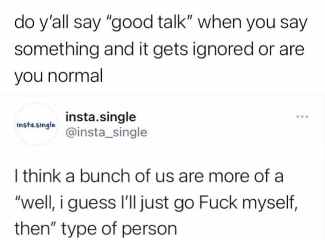 do yall say good talk when you say something and it gets ignored or are you normal instasingle s insta_single I think a bunch of us are more of a well i guess Ill just go Fuck myself then type of person