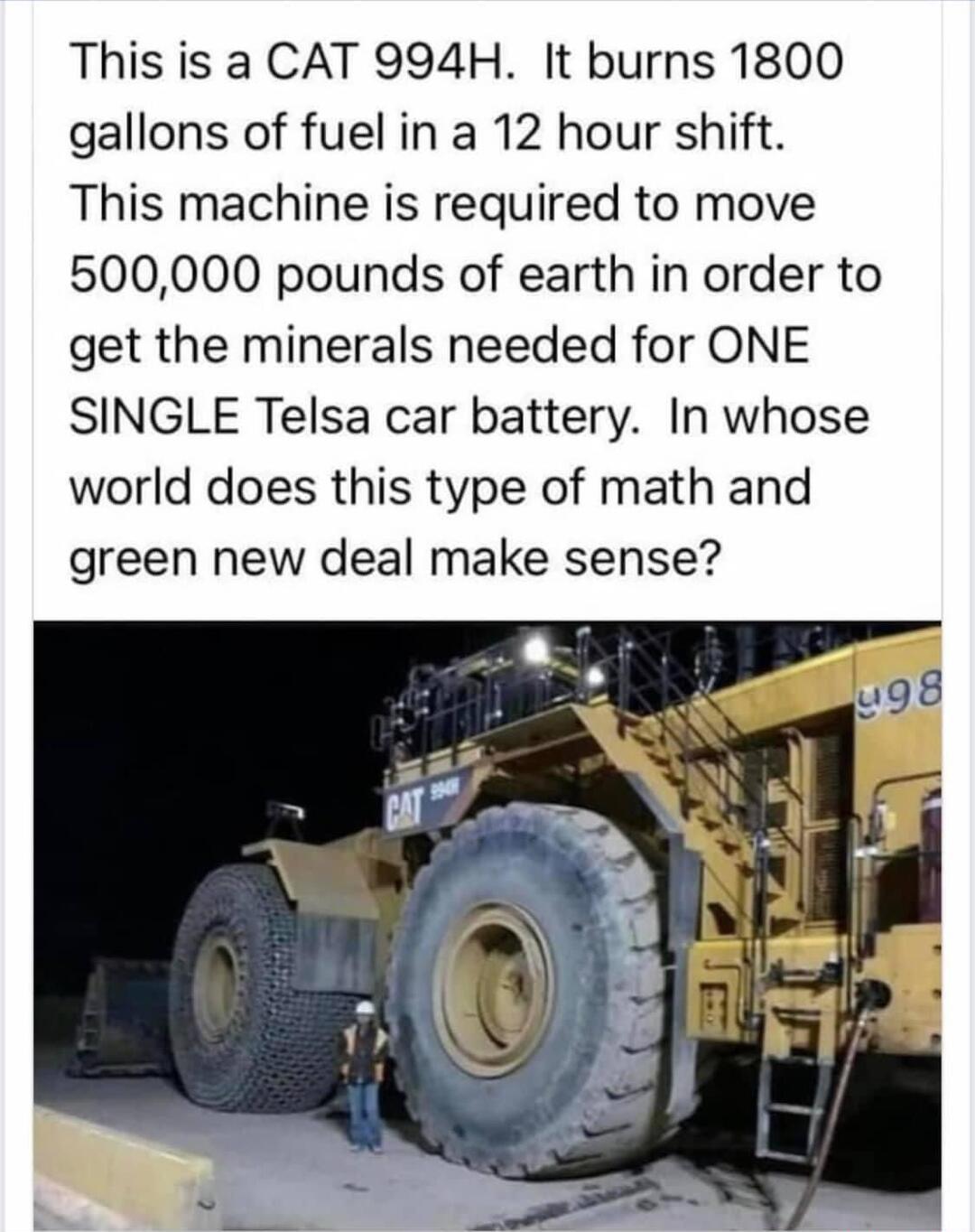 This is a CAT 994H It burns 1800 gallons of fuel in a 12 hour shift This machine is required to move 500000 pounds of earth in order to get the minerals needed for ONE SINGLE Telsa car battery In whose world does this type of math and green new deal make sense