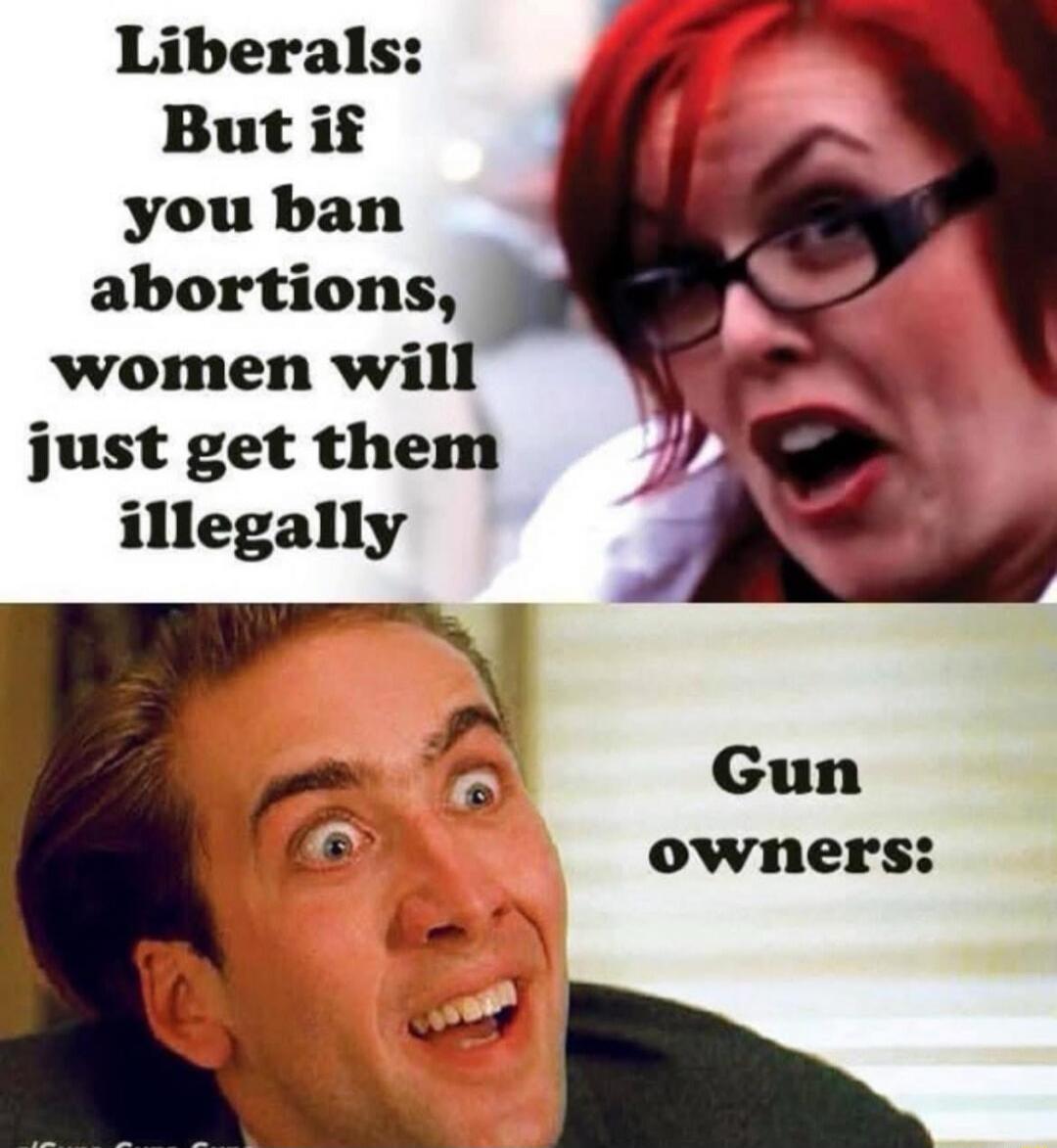 Liberals: But if you ban abortions, women will just get them illegally
Gun owners: