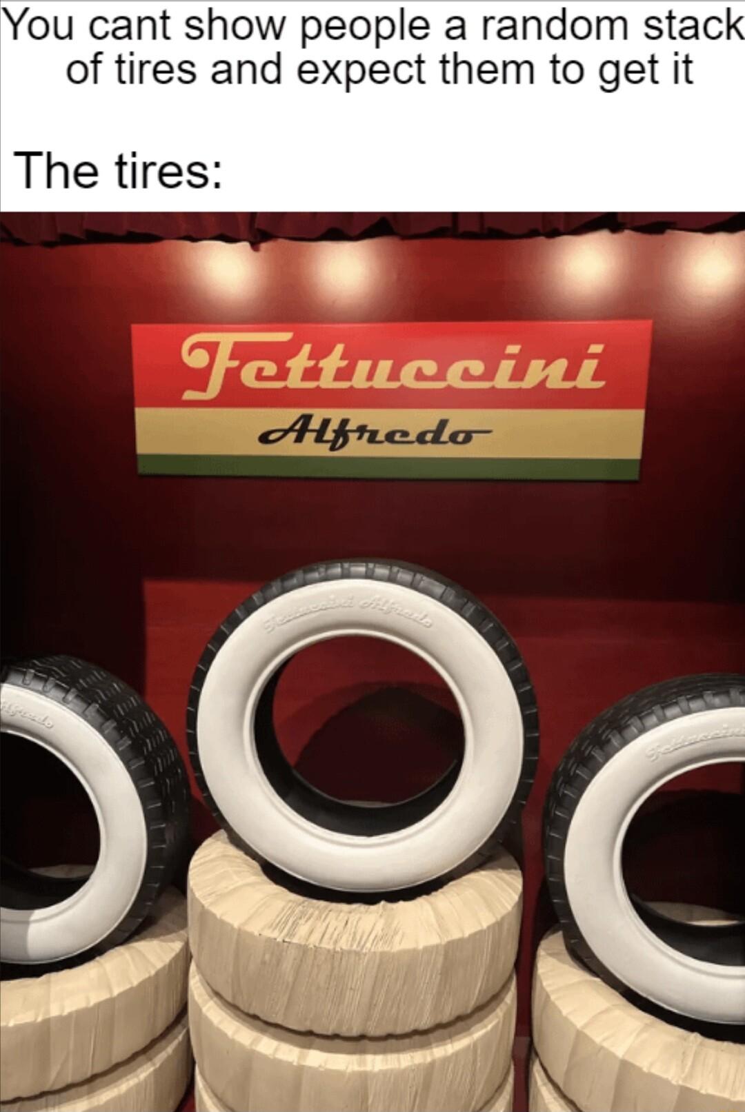 u cant show people a random stac of tires and expect them to get it The tires