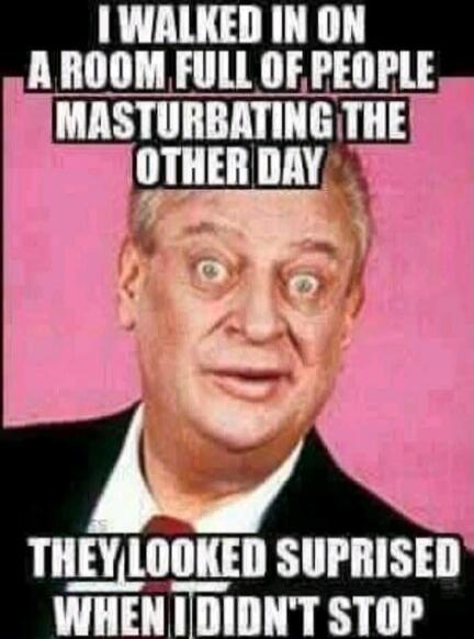 I walked in on a room full of people masturbating the other day. They looked surprised when I didn't stop.