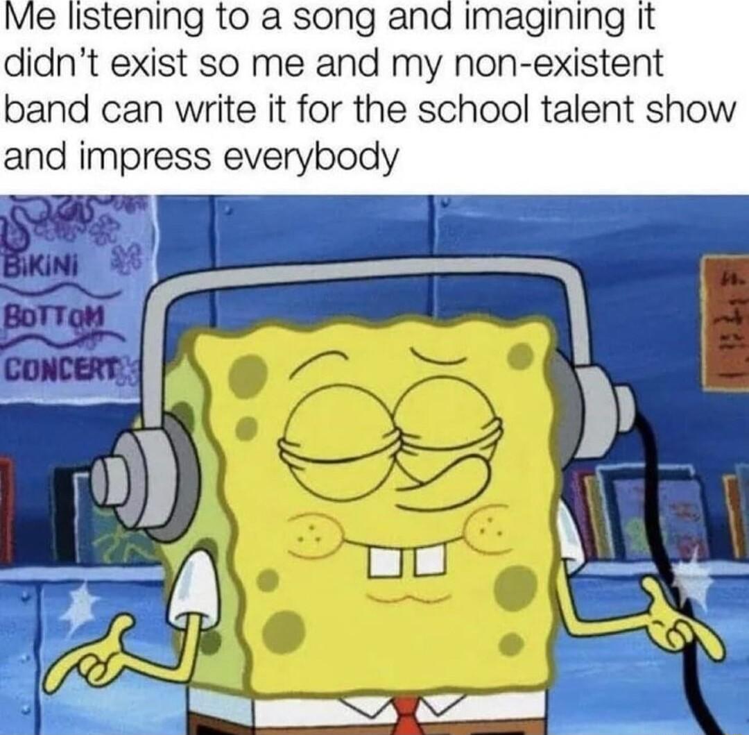 Me listening to a song and imagining It didnt exist so me and my non existent band can write it for the school talent show and impress everybody aal o