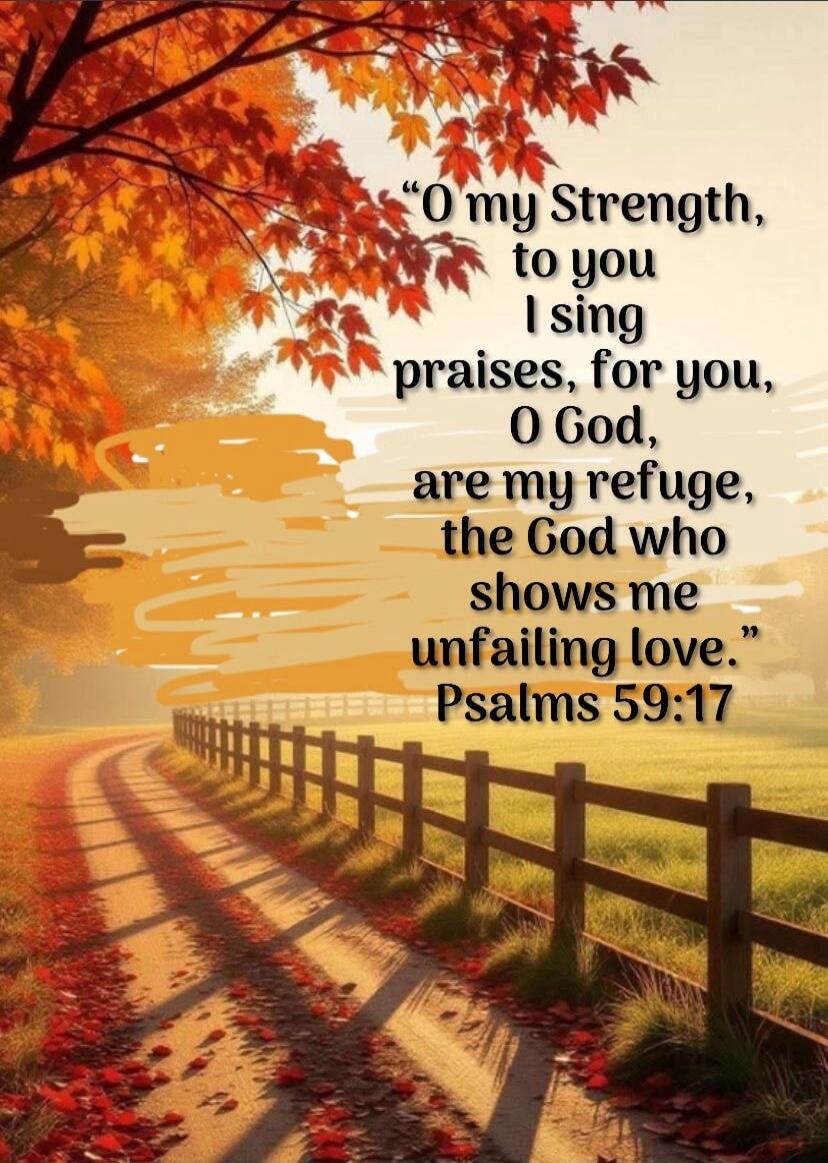 O my Strength, to you I sing praises, for you, O God, are my refuge, the God who shows me unfailing love. Psalms 59:17
