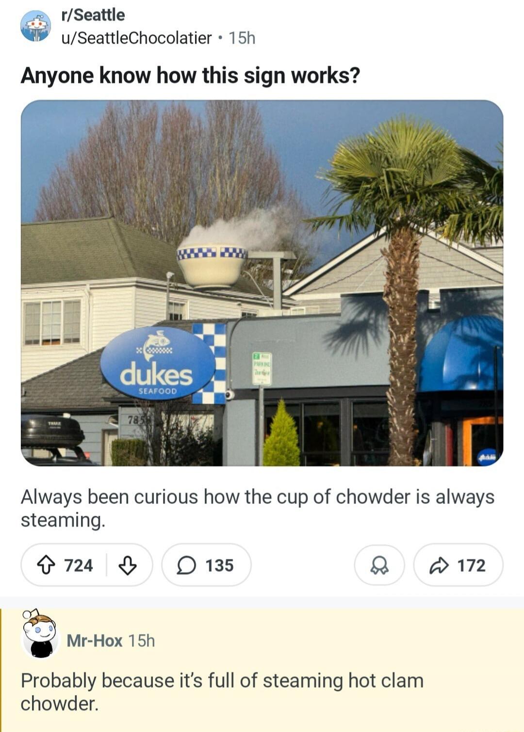r/Seattle u/SeattleChocolatier 15h Anyone know how this sign works? Always been curious how the cup of chowder is always steaming. dukes SEAFOOD 785 Mr-Hox 15h Probably because it's full of steaming hot clam chowder.