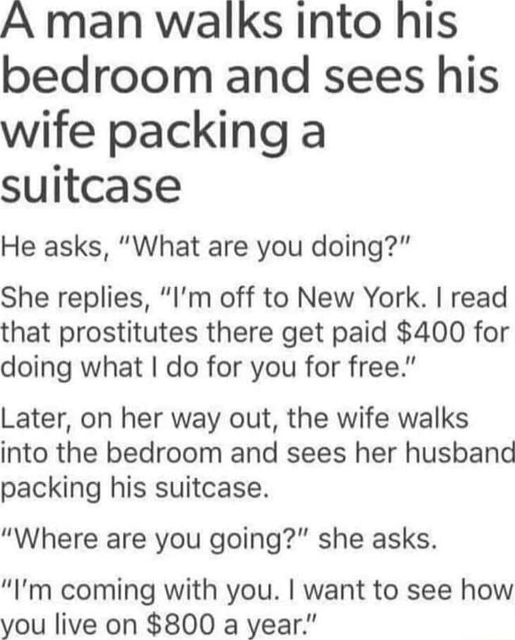 A man walks into his bedroom and sees his wife packing a suitcase He asks What are you doing She replies Im off to New York read that prostitutes there get paid 400 for doing what do for you for free Later on her way out the wife walks into the bedroom and sees her husband packing his suitcase Where are you going she asks Im coming with you want to see how you live on 800 a year