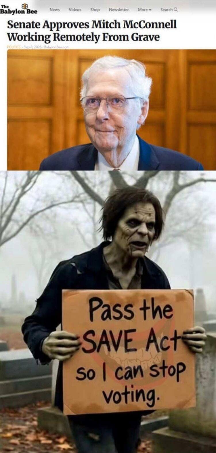 The Babylon Bee News Videos Shop Newsletter More Search Senate Approves Mitch McConnell Working Remotely From Grave POLITICS - Sep 8, 2026 - BabylonBee.com Pass the SAVE Act so I can stop voting.