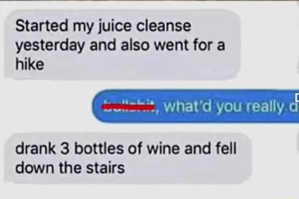 Started my juice cleanse yesterday and also went for a hike drank 3 bottles of wine and fell down the stairs