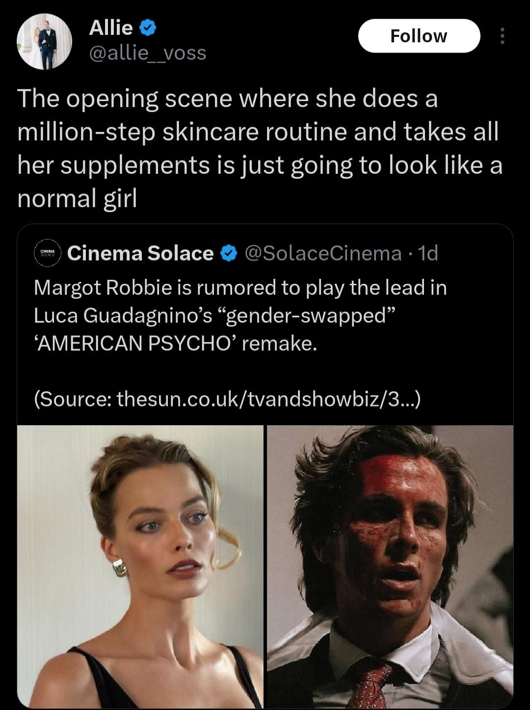 Allie @allie__voss Follow The opening scene where she does a million-step skincare routine and takes all her supplements is just going to look like a normal girl Cinema Solace @SolaceCinema · 1d Margot Robbie is rumored to play the lead in Luca Guadagnino's 'gender-swapped' 'AMERICAN PSYCHO' remake. (Source: thesun.co.uk/tvandshowbiz/3...) The imag