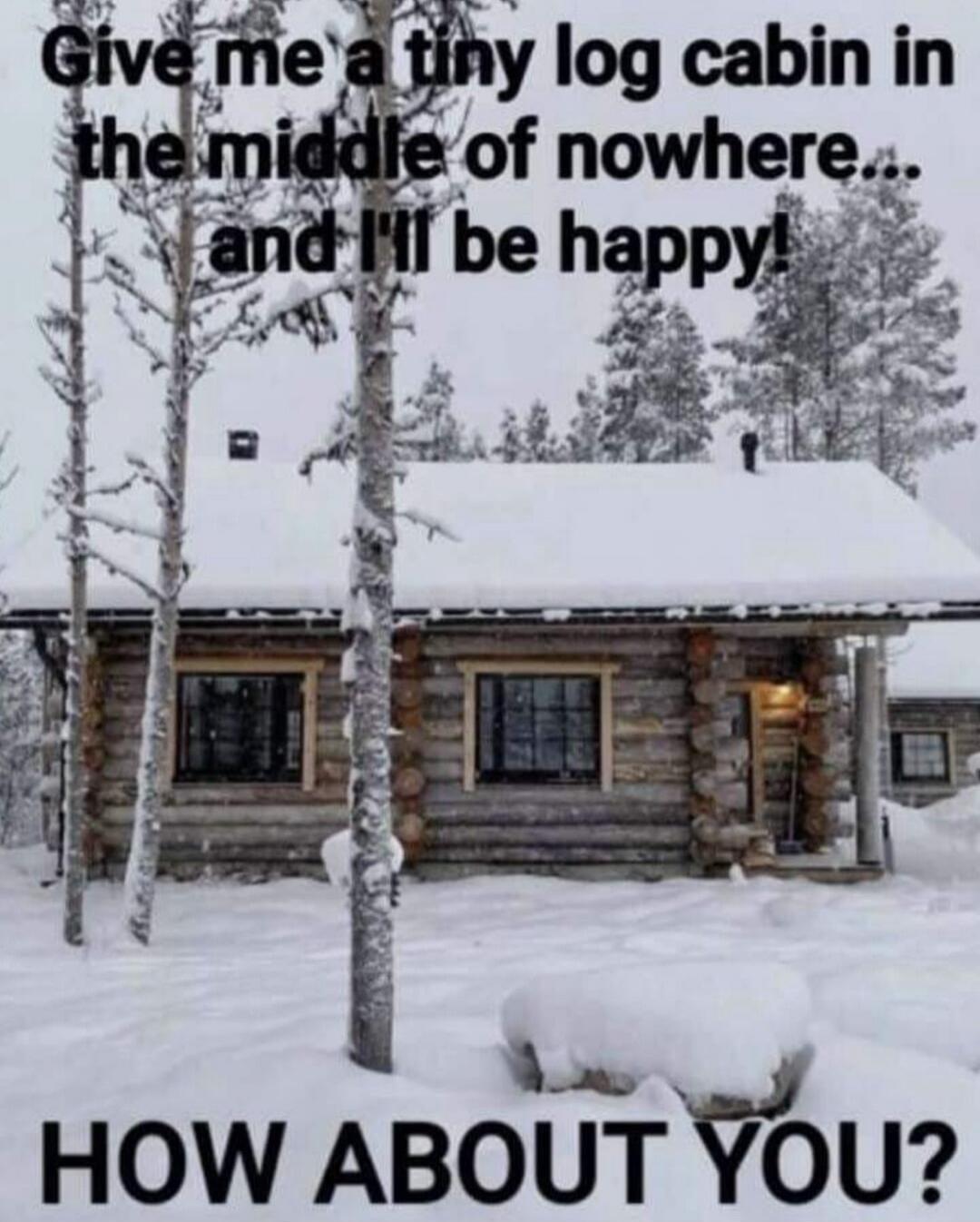 Give me a tiny log cabin in the middle of nowhere... and I'll be happy! HOW ABOUT YOU?