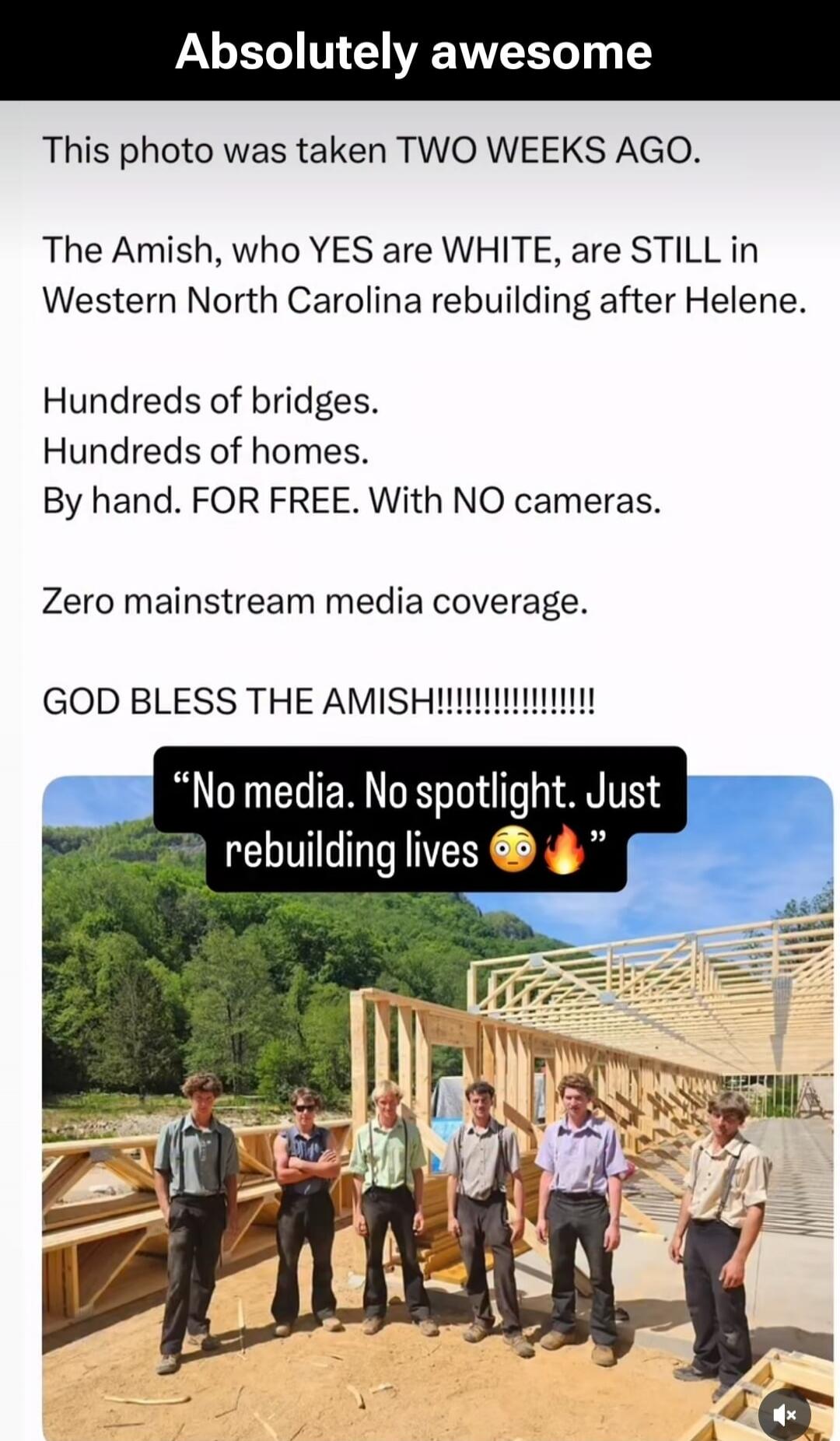 Absolutely awesome. This photo was taken TWO WEEKS AGO. The Amish, who YES are WHITE, are STILL in Western North Carolina rebuilding after Helene. Hundreds of bridges. Hundreds of homes. By hand. FOR FREE. With NO cameras. Zero mainstream media coverage. GOD BLESS THE AMISH!!!!!!!!!!!!!!!! “No media. No spotlight. Just rebuilding lives 😳🔥”