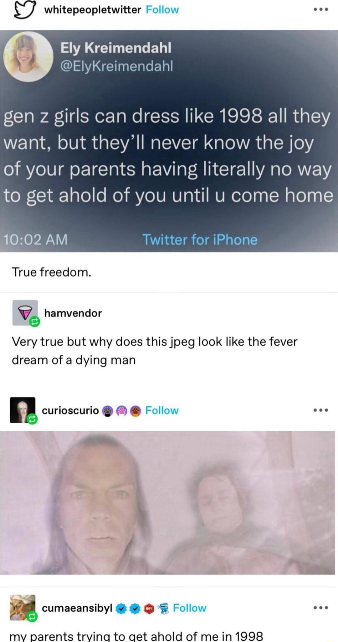 whitepeopletwitter Follow e SAGETEL LR IS NENERCED gen z girls can dress like 1998 all they want but theyll never know the joy of your parents having literally no way to get ahold of you until u come hom 1002 AM True freedom hamvendor 9 Very true but why does this jpeg look like the fever dream of a dying man n curioscurio Follow cumaeansibyl Follow mv parents trvinag to aet ahold of me in 1998