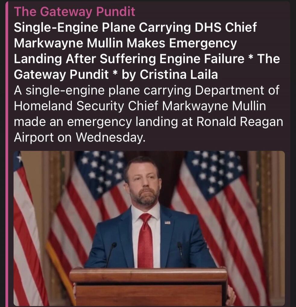 The Gateway Pundit Single-Engine Plane Carrying DHS Chief Markwayne Mullin Makes Emergency Landing After Suffering Engine Failure * The Gateway Pundit * by Cristina Laila A single-engine plane carrying Department of Homeland Security Chief Markwayne Mullin made an emergency landing at Ronald Reagan Airport on Wednesday.