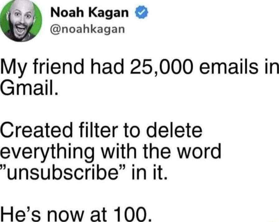 Noah Kagan noahkagan My friend had 25000 emails in Gmail Created filter to delete everything with the word unsubscribe in it Hes now at 100