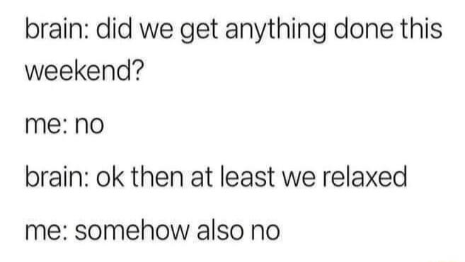 brain did we get anything done this weekend me no brain ok then at least we relaxed me somehow also no