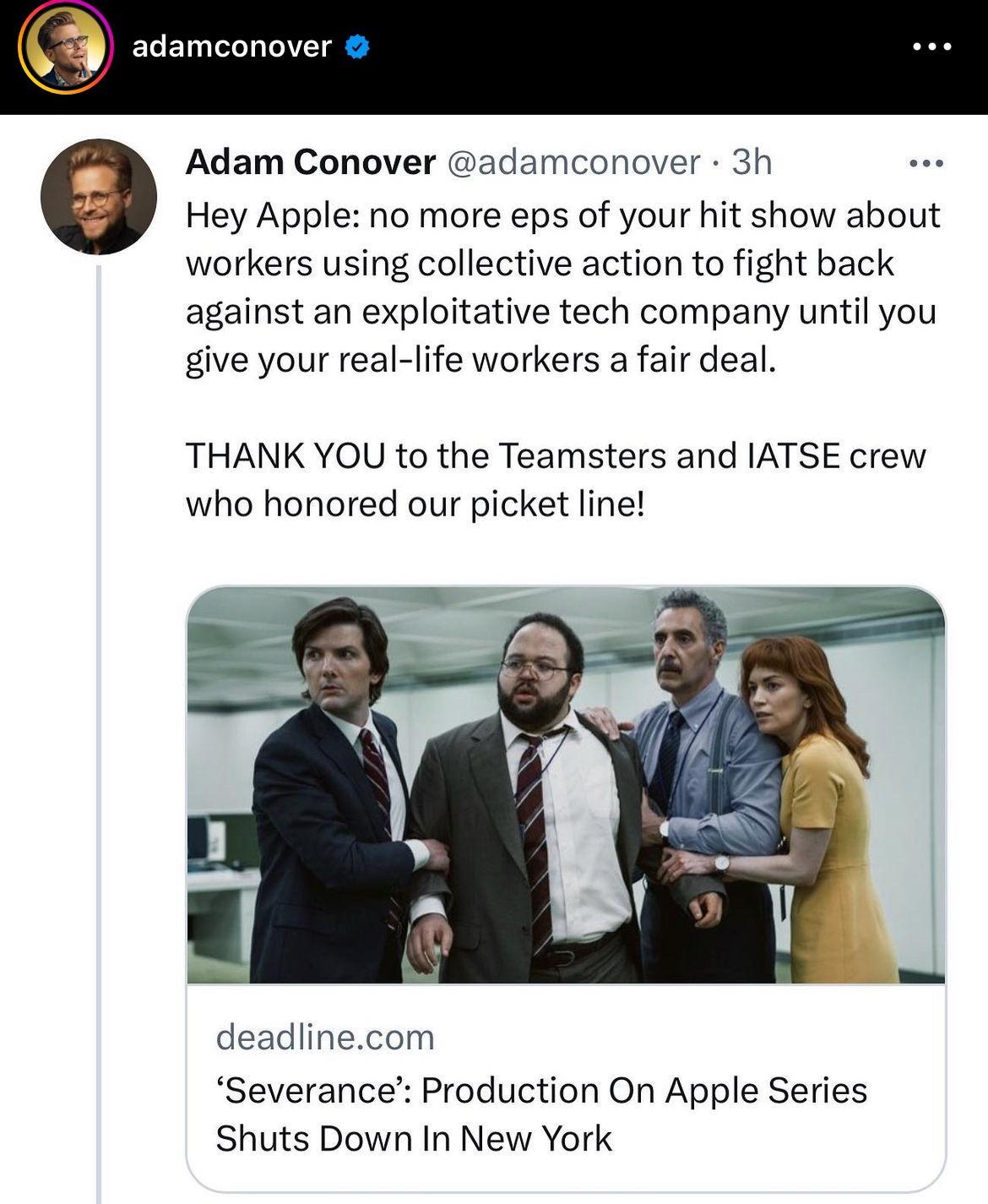 3 adamconover Adam Conover G Hey Apple no more eps of your hit show about workers using collective action to fight back against an exploitative tech company until you give your real life workers a fair deal damconover 3h THANK YOU to the Teamsters and IATSE crew who honored our picket line deadlinecom Severance Production On Apple Series Shuts Down In New York