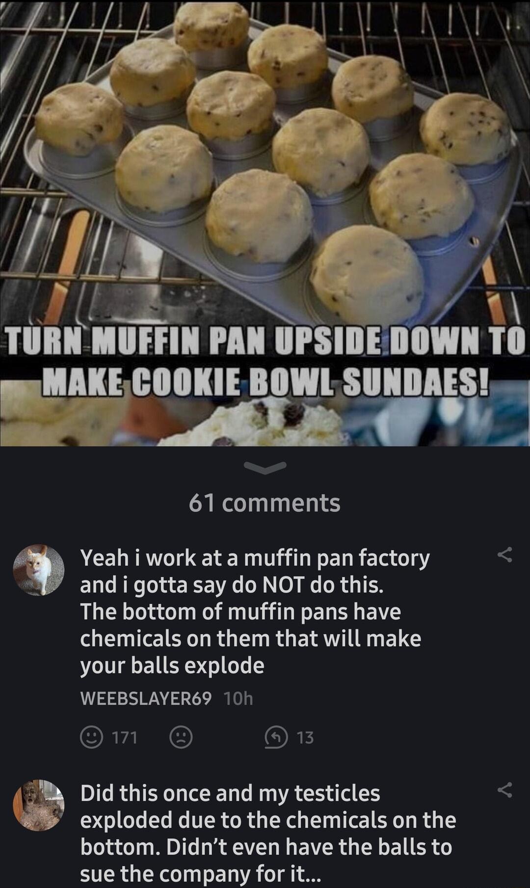 llllloll BOWL SIIHIII 61 comments Yeah i work at a muffin pan factory and i gotta say do NOT do this The bottom of muffin pans have LENIEIELLRGEN RGEIRTIITG ENGS your balls explode WEEBSLAYER69 10h om 1 Did this once and my testicles exploded due to the chemicals on the bottom Didnt even have the balls to sue the company for it