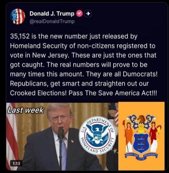 Donald J. Trump @realDonaldTrump
35,152 is the new number just released by Homeland Security of non-citizens registered to vote in New Jersey. These are just the ones that got caught. The real numbers will prove to be many times this amount. They are all Democrats! Republicans, get smart and straighten out our Crooked Elections! Pass The Save Ameri