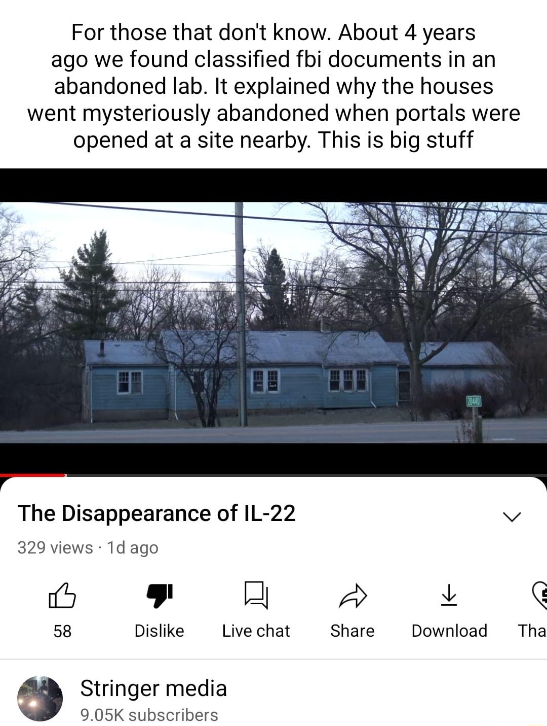 For those that dont know About 4 years ago we found classified fbi documents in an abandoned lab It explained why the houses went mysteriously abandoned when portals were opened at a site nearby This is big stuff The Disappearance of IL 22 v 329 views Td ago 9 2 2 q 58 Dislike Livechat Share Download Tha Stringer media 905K subscribers