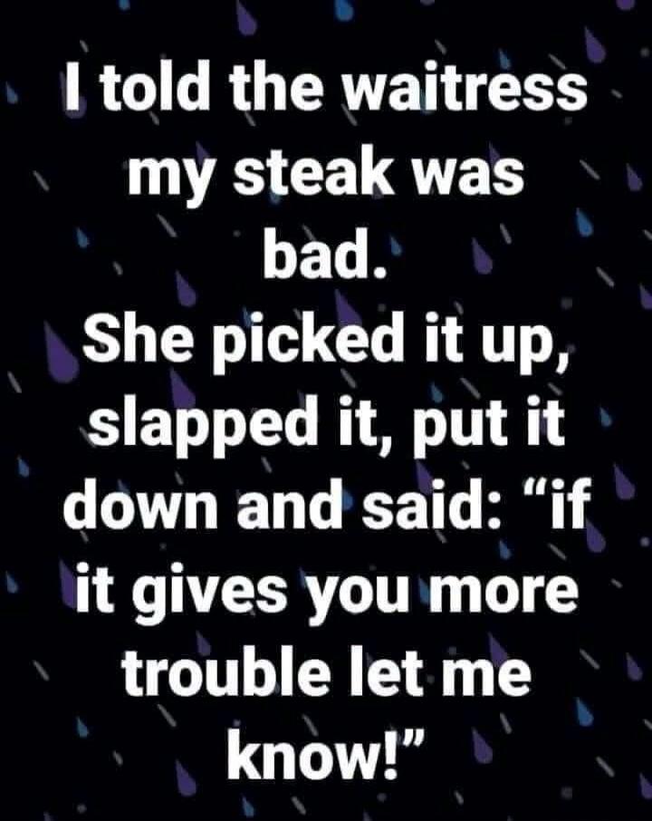 I told the waitress my steak was bad. She picked it up, slapped it, put it down and said: 