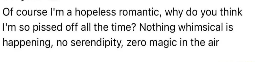 Of course I'm a hopeless romantic, why do you think I'm so pissed off all the time? Nothing whimsical is happening, no serendipity, zero magic in the air