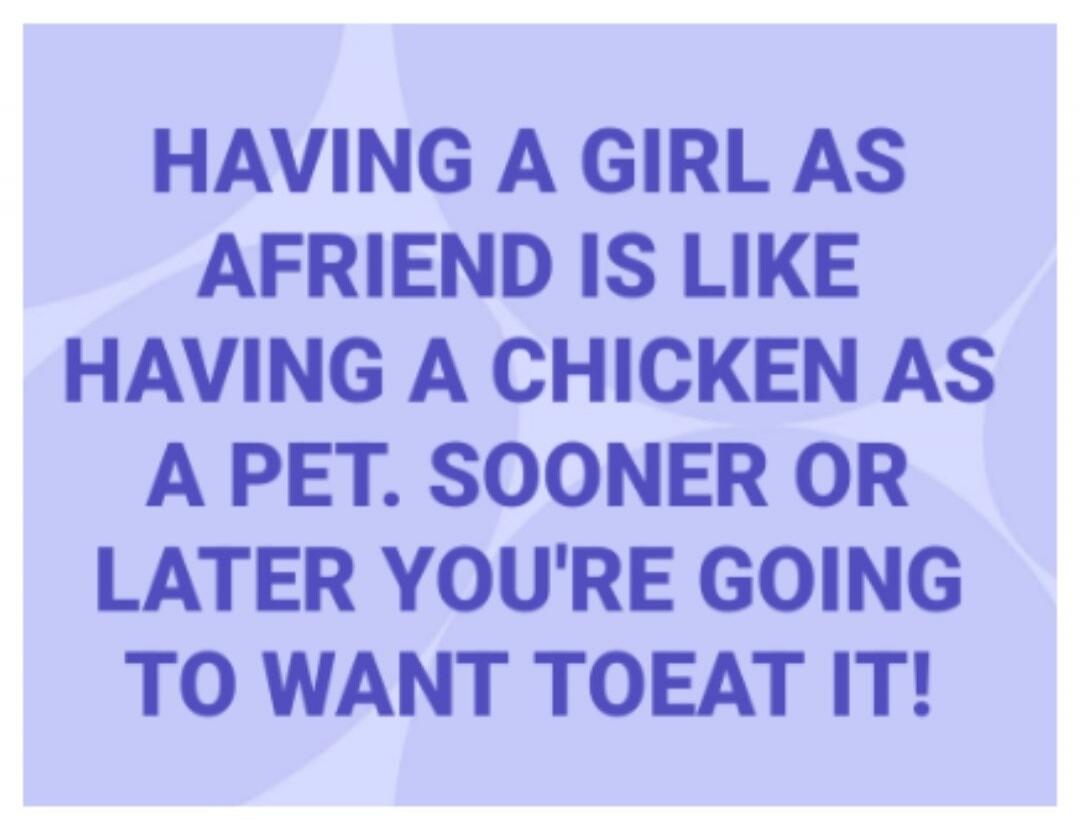 Having a girl as a friend is like having a chicken as a pet. Sooner or later you're going to want to eat it!