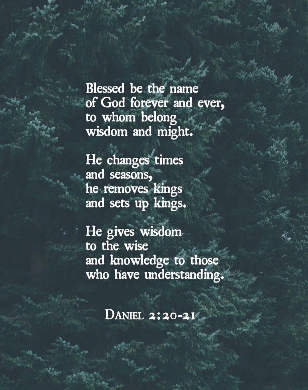 Blessed be the name of God forever and ever, to whom belong wisdom and might.

He changes times and seasons, he removes kings and sets up kings.

He gives wisdom to the wise and knowledge to those who have understanding.

DANIEL 2:20-21