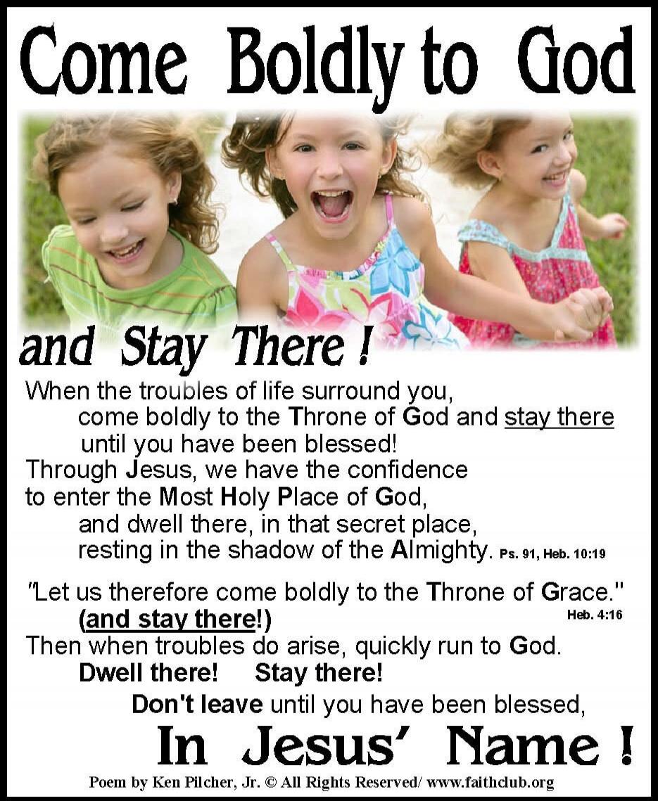 Come Boldly to God and Stay There!\n\nWhen the troubles of life surround you, come boldly to the Throne of God and stay there until you have been blessed!\nThrough Jesus, we have the confidence to enter the Most Holy Place of God, and dwell there, in that secret place, resting in the shadow of the Almighty. Ps.19, Heb. 10:19\n\n'Let us therefore co