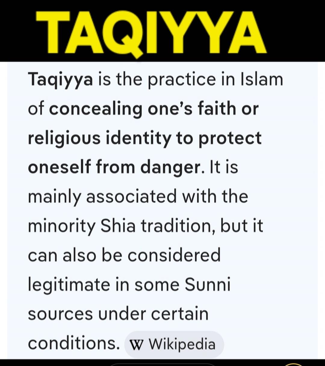 TAQIYYA Taqiyya is the practice in Islam of concealing one's faith or religious identity to protect oneself from danger. It is mainly associated with the minority Shia tradition, but it can also be considered legitimate in some Sunni sources under certain conditions. w Wikipedia