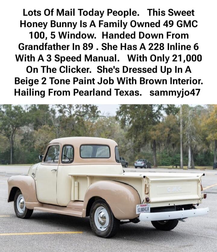 Lots Of Mail Today People. This Sweet Honey Bunny Is A Family Owned 49 GMC 100, 5 Window. Handed Down From Grandfather In 89 . She Has A 228 Inline 6 With A 3 Speed Manual. With Only 21,000 On The Clicker. She's Dressed Up In A Beige 2 Tone Paint Job With Brown Interior. Hailing From Pearland Texas. sammyjo47