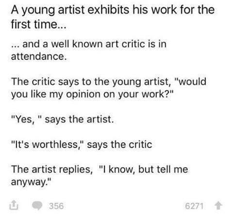 A young artist exhibits his work for the first time and a well known art critic is in attendance The critic says to the young artist would you like my opinion on your work Yes says the artist Its worthless says the critic The artist replies l know but tell me anyway