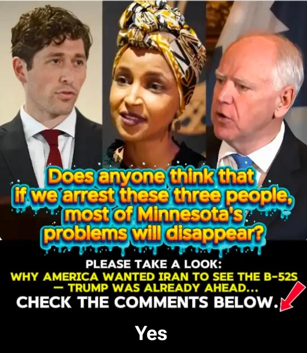 Does anyone think that if we arrest these three people, most of Minnesota's problems will disappear? PLEASE TAKE A LOOK: WHY AMERICA WANTED IRAN TO SEE THE B-52S - TRUMP WAS ALREADY AHEAD... CHECK THE COMMENTS BELOW. Yes