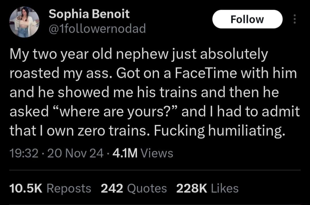 Sophia Benoit EHEUNEIGTTEL My two year old nephew just absolutely roasted my ass Got on a FaceTime with him and he showed me his trains and then he EE Gl R T RN ST N BT R O RTe 10114 that own zero trains Fucking humiliating 1932 20 Nov 24 41M Views 105K Reposts 242 Quotes 228K Likes