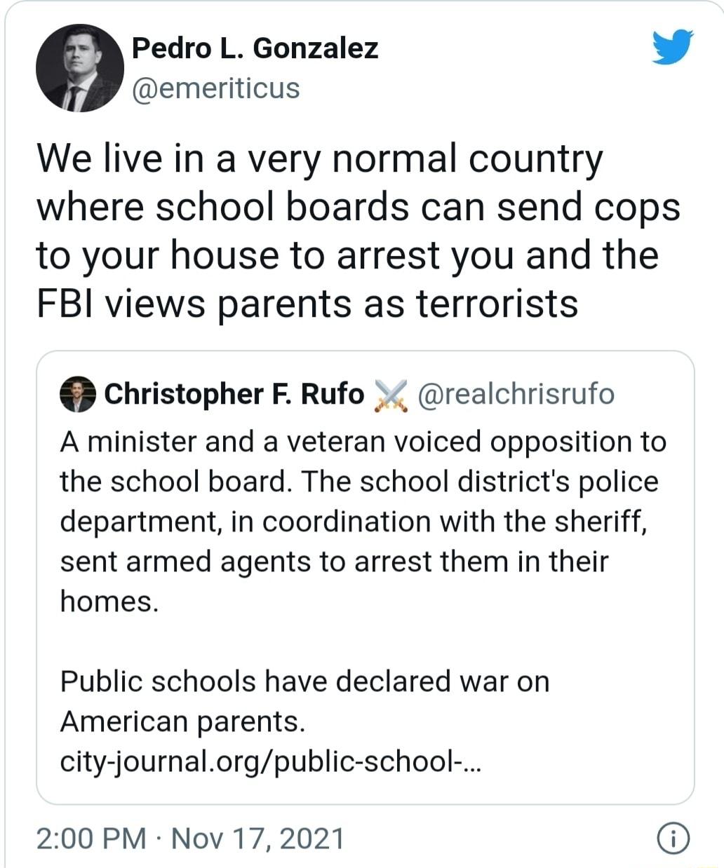 Pedro L Gonzalez L 4 emeriticus We live in a very normal country where school boards can send cops to your house to arrest you and the FBI views parents as terrorists Christopher F Rufo realchrisrufo A minister and a veteran voiced opposition to the school board The school districts police department in coordination with the sheriff sent armed agents to arrest them in their homes Public schools ha