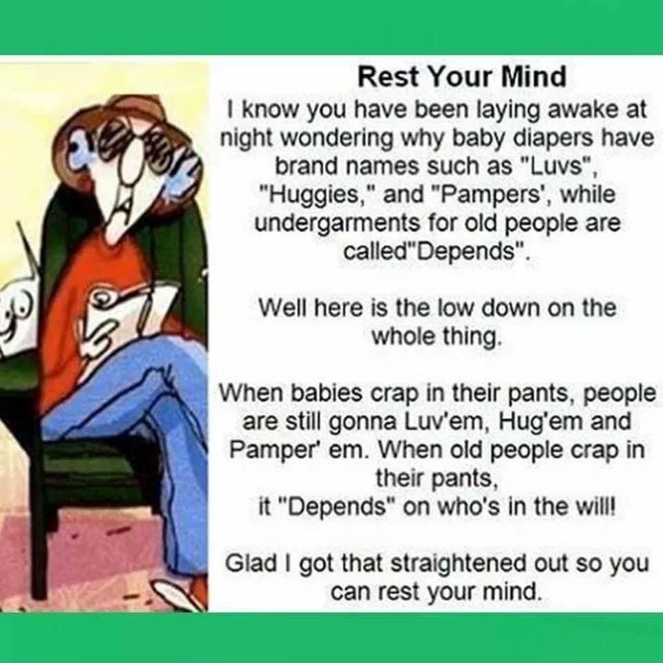 Rest Your Mind know you have been laying awake at night wondering why baby diapers have brand names such as Luvs Huggies and Pampers while undergarments for old people are calledDepends Well here is the low down on the whole thing When babies crap in their pants people are still gonna Luvem Hugem and Pamper em When old people crap in their pants it Depends on whos in the will Glad got that straigh