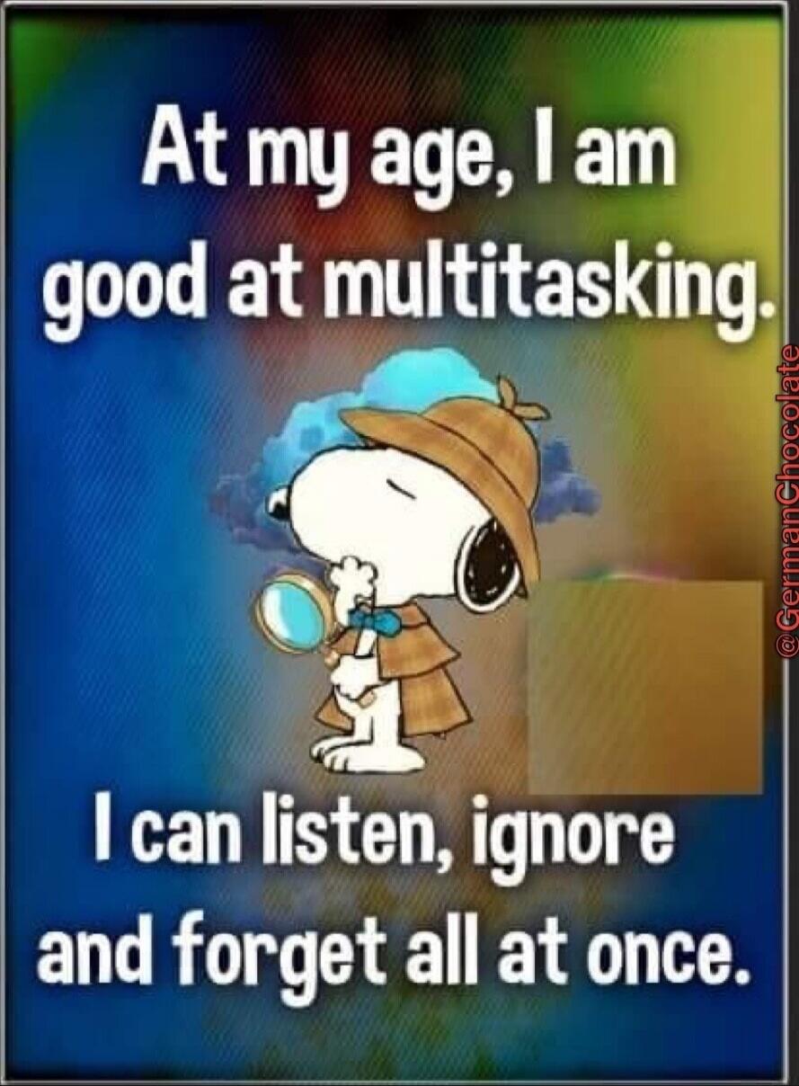 At my age, I am good at multitasking. I can listen, ignore and forget all at once.