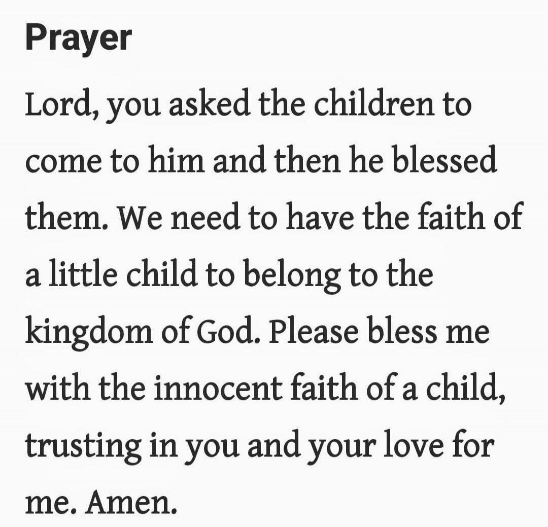 Prayer

Lord, you asked the children to come to him and then he blessed them. We need to have the faith of a little child to belong to the kingdom of God. Please bless me with the innocent faith of a child, trusting in you and your love for me. Amen.