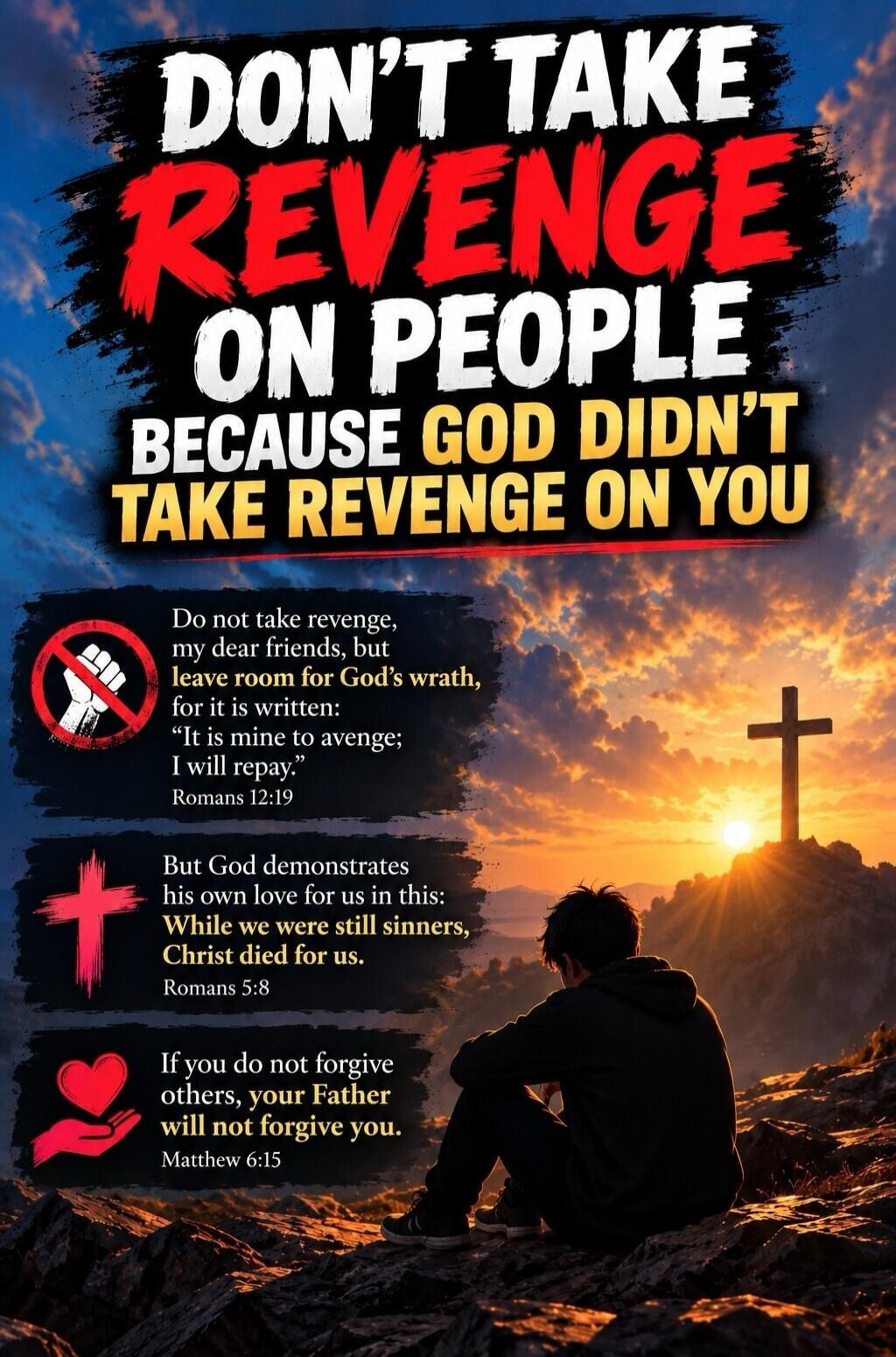 DON'T TAKE REVENGE ON PEOPLE BECAUSE GOD DIDN'T TAKE REVENGE ON YOU
Do not take revenge, my dear friends, but leave room for God's wrath, for it is written: 