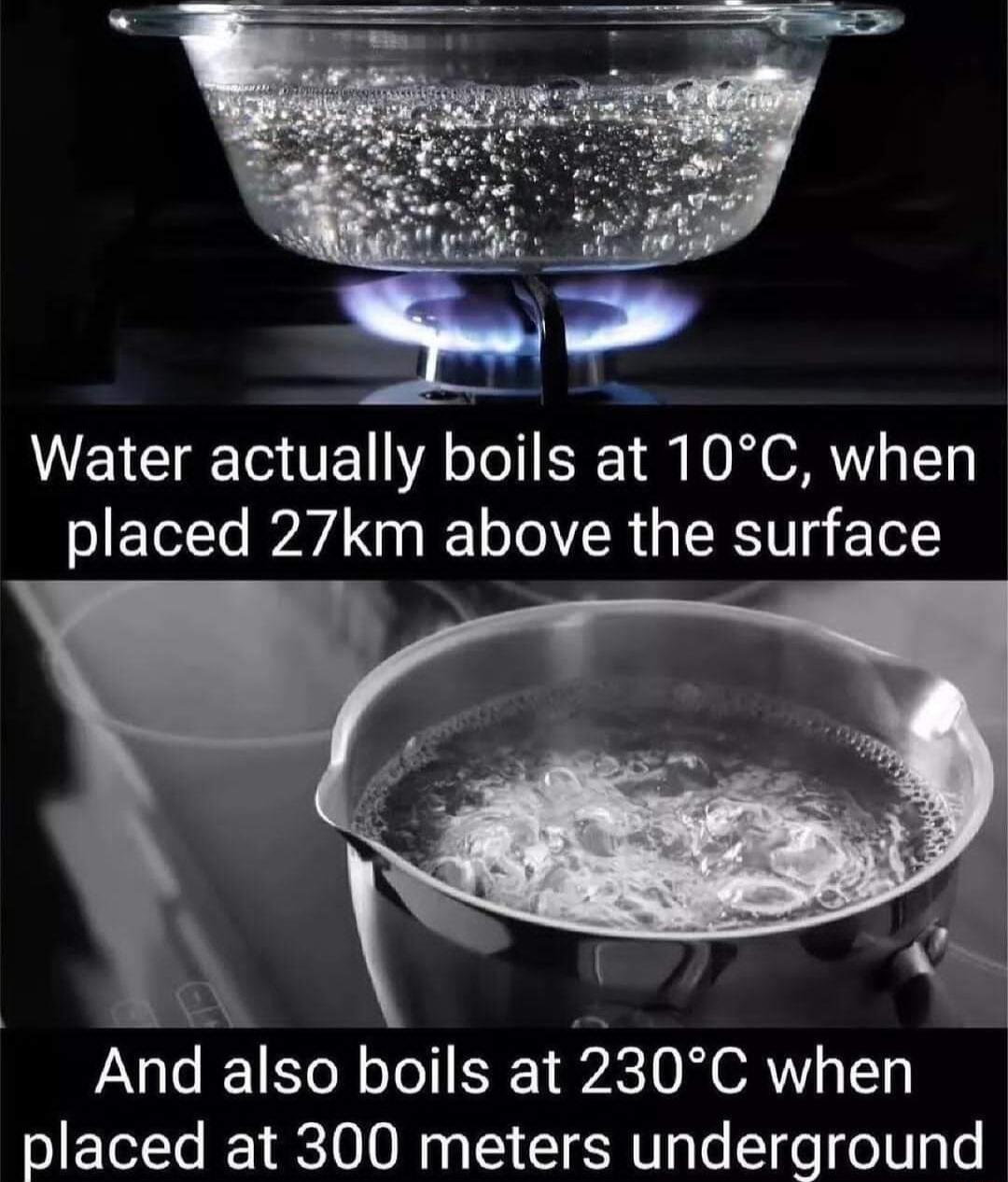 Water actually boils at 10C when placed 27km above the surface T And also boils at 230C when placed at 300 meters underground