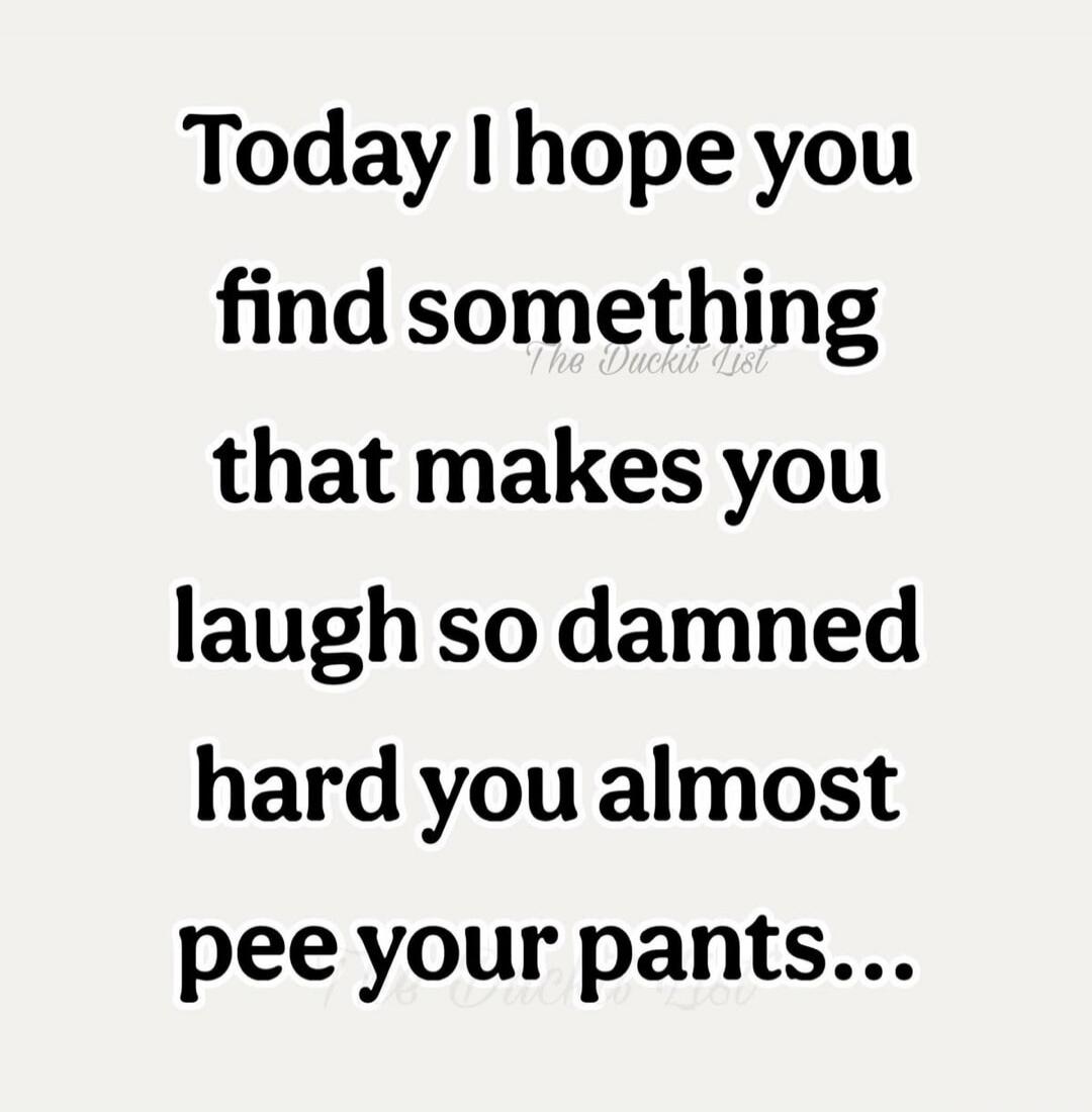 Today I hope you find something that makes you laugh so damned hard you almost pee your pants...