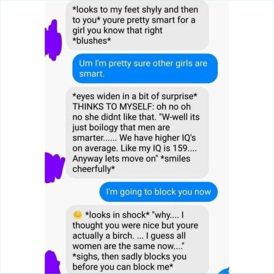 l00ks to my feet shyly and then 10 you youre pretty smart for a girl you know that right blushes eyes widen in a bit of surprise THINKS TO MYSELF oh no oh no she didnt ike that W well its just boilogy that men are smarter We have higher IQs on average Like my 1Q is 159 Anyway lets move on smiles cheerfully looks in shock why thought you were nice but youre actually a birch guess all women are the 