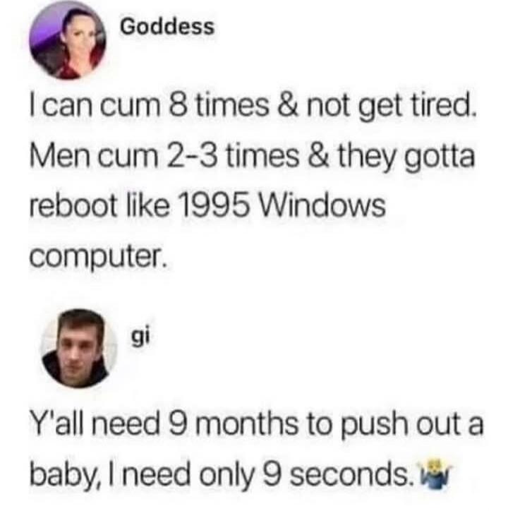 Goddess: I can cum 8 times & not get tired. Men cum 2-3 times & they gotta reboot like 1995 Windows computer. gi: Y'all need 9 months to push out a baby, I need only 9 seconds.