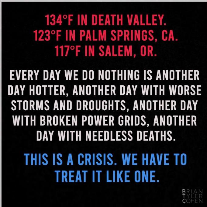 134F IN DEATH VALLEY 123F IN PALM SPRINGS CA 117F IN SALEM OR EVERY DAY WE DO NOTHING IS ANOTHER DAY HOTTER ANOTHER DAY WITH WORSE STORMS AND DROUGHTS ANOTHER DAY WITH BROKEN POWER GRIDS ANOTHER DAY WITH NEEDLESS DEATHS THIS IS A CRISIS WE HAVE TO TREAT IT LIKE ONE o w